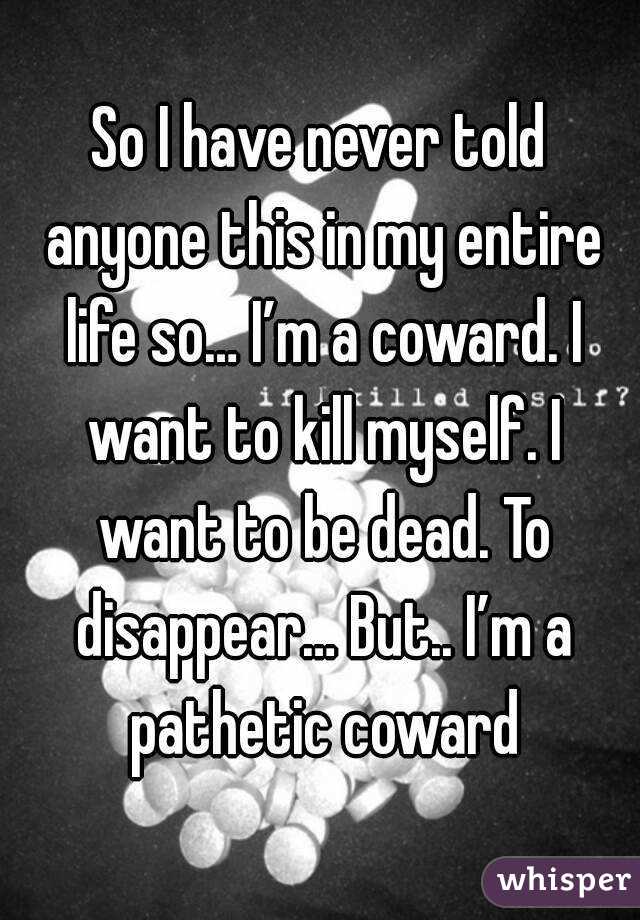 So I have never told anyone this in my entire life so… I’m a coward. I want to kill myself. I want to be dead. To disappear… But.. I’m a pathetic coward