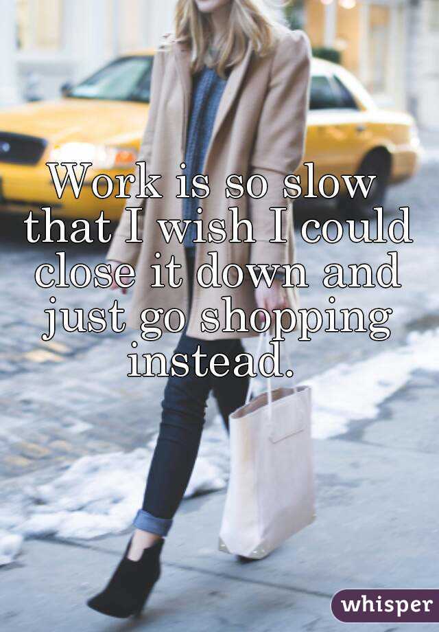 Work is so slow that I wish I could close it down and just go shopping instead. 