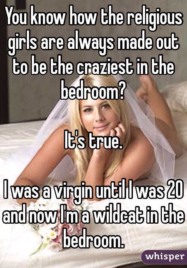 You know how the religious girls are always made out to be the craziest in the bedroom? 

It's true.

I was a virgin until I was 20 and now I'm a wildcat in the bedroom. 