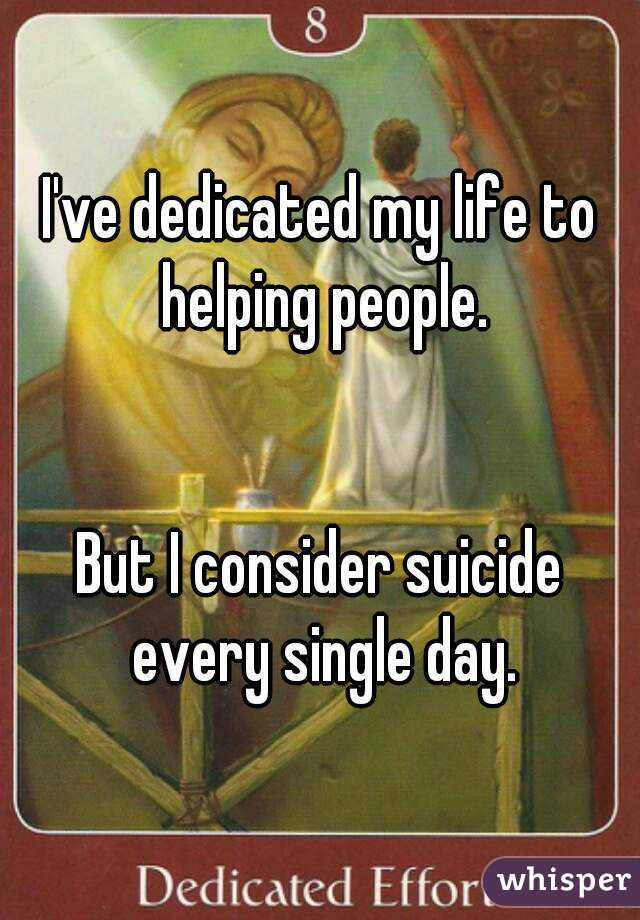 I've dedicated my life to helping people.


But I consider suicide every single day.