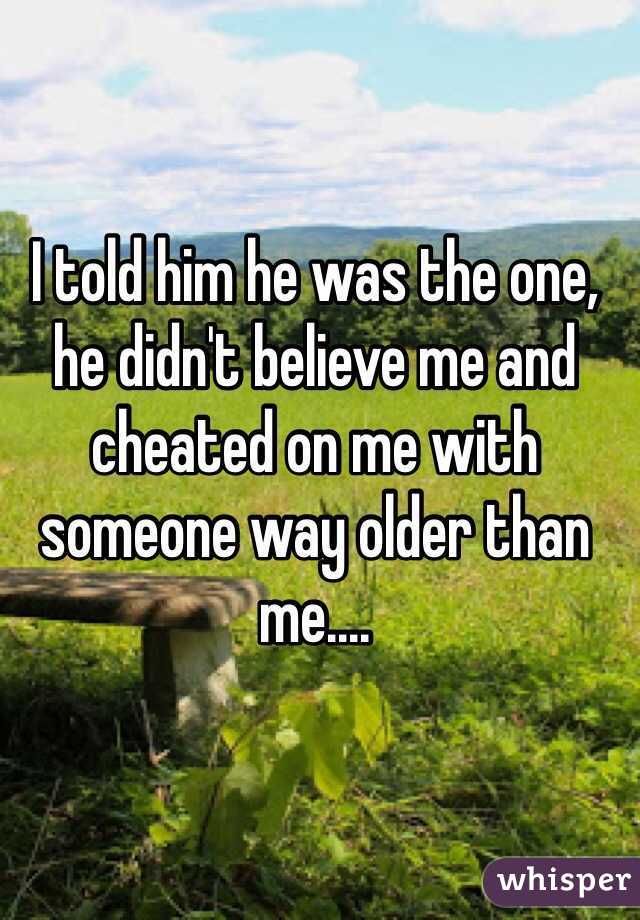 I told him he was the one, he didn't believe me and cheated on me with someone way older than me....