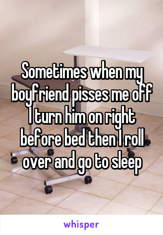 Sometimes when my boyfriend pisses me off
I turn him on right before bed then I roll over and go to sleep