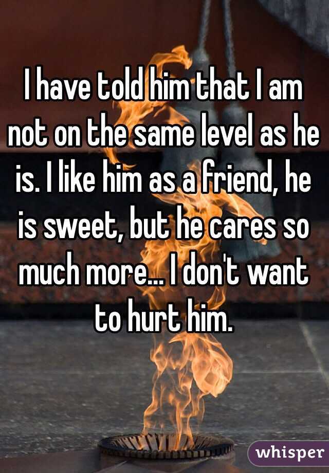 I have told him that I am not on the same level as he is. I like him as a friend, he is sweet, but he cares so much more... I don't want to hurt him.