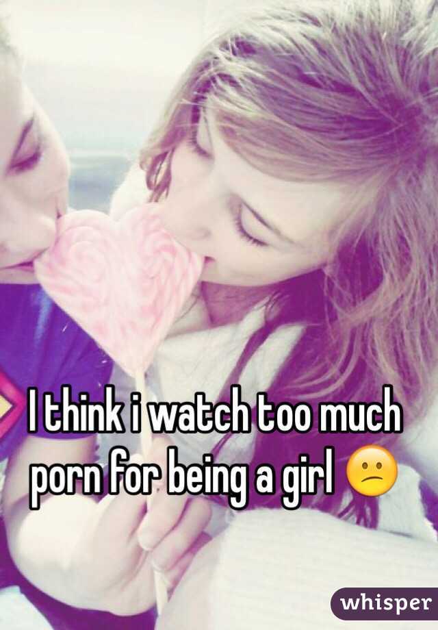 I think i watch too much porn for being a girl 😕