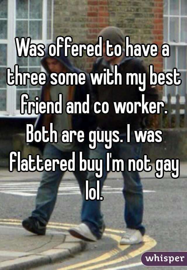 Was offered to have a three some with my best friend and co worker. Both are guys. I was flattered buy I'm not gay lol.