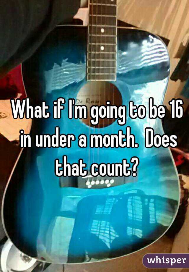 What if I'm going to be 16 in under a month.  Does that count? 
