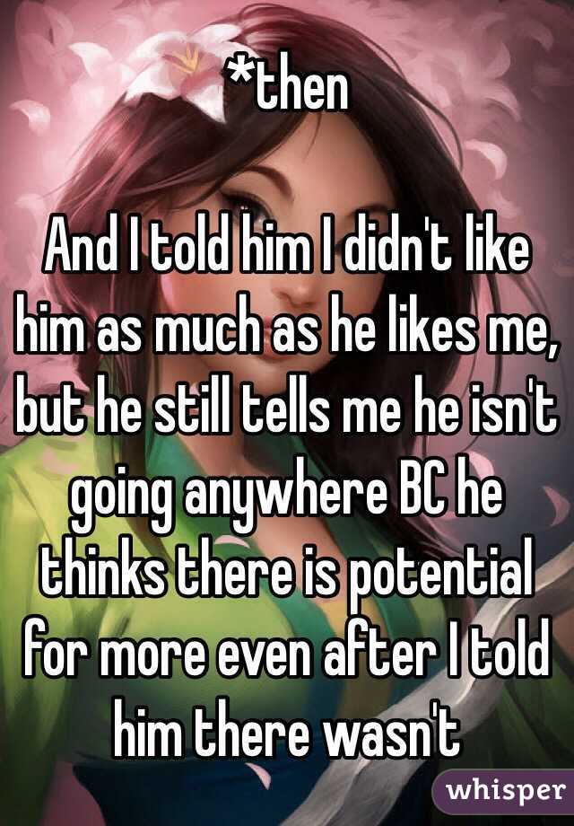 *then

And I told him I didn't like him as much as he likes me, but he still tells me he isn't going anywhere BC he thinks there is potential for more even after I told him there wasn't 