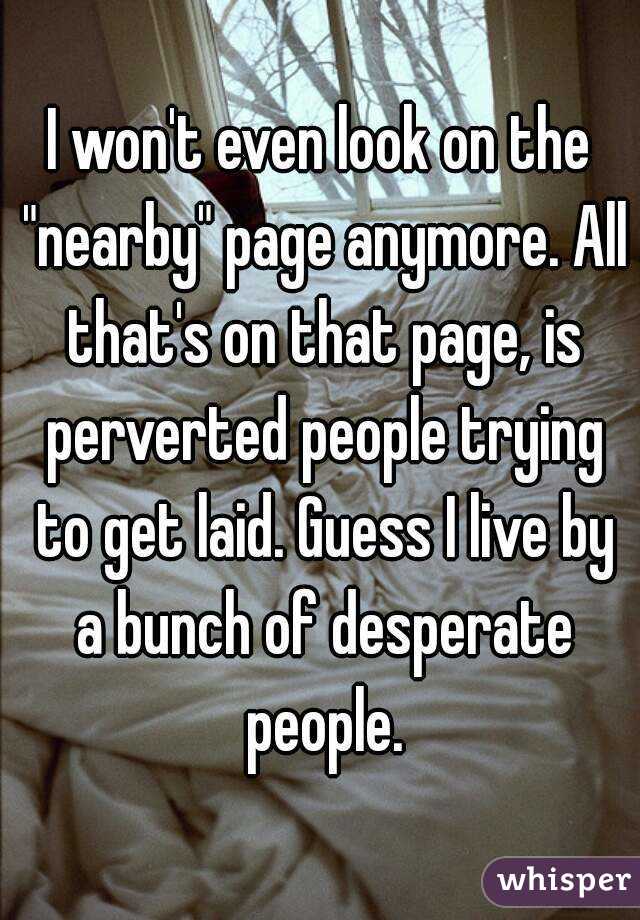 I won't even look on the "nearby" page anymore. All that's on that page, is perverted people trying to get laid. Guess I live by a bunch of desperate people.