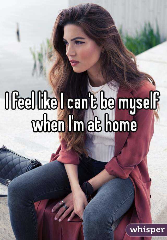 I feel like I can't be myself when I'm at home