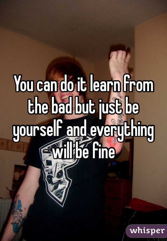 You can do it learn from the bad but just be yourself and everything will be fine