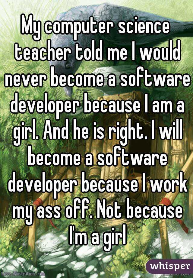 My computer science teacher told me I would never become a software developer because I am a girl. And he is right. I will become a software developer because I work my ass off. Not because I'm a girl