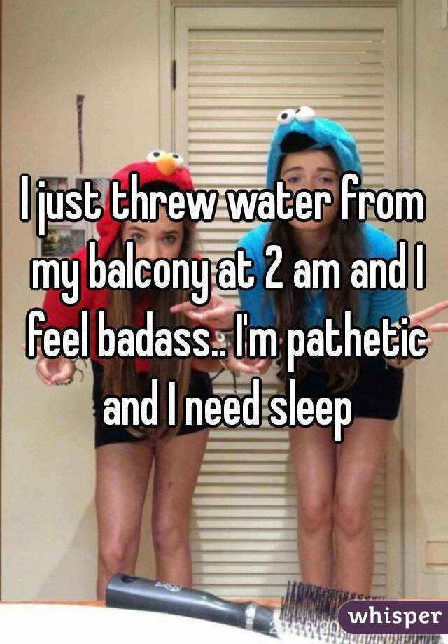 I just threw water from my balcony at 2 am and I feel badass.. I'm pathetic and I need sleep