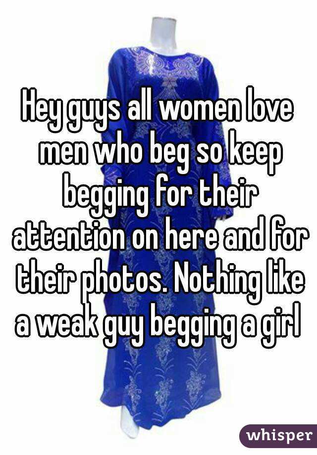 Hey guys all women love men who beg so keep begging for their attention on here and for their photos. Nothing like a weak guy begging a girl 