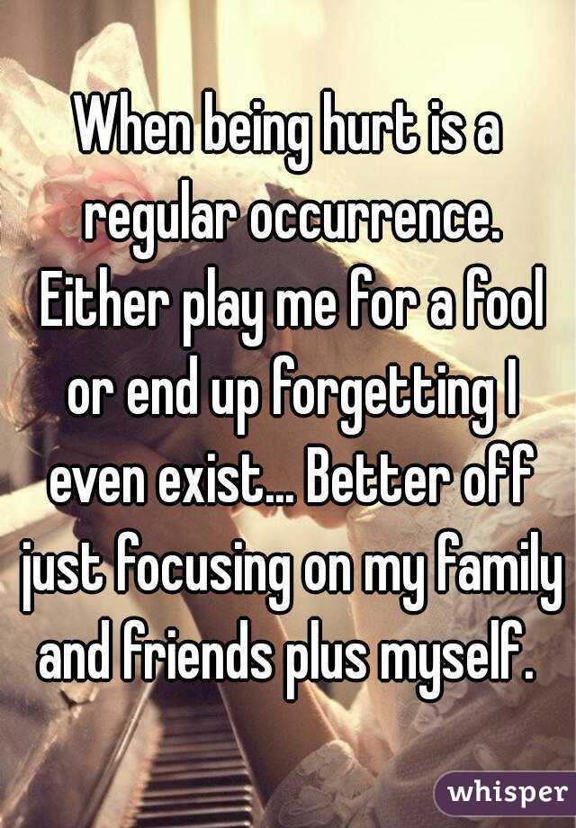 When being hurt is a regular occurrence. Either play me for a fool or end up forgetting I even exist... Better off just focusing on my family and friends plus myself. 