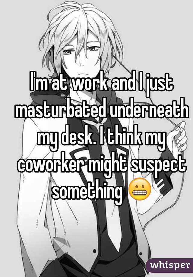 I'm at work and I just masturbated underneath my desk. I think my coworker might suspect something 😬