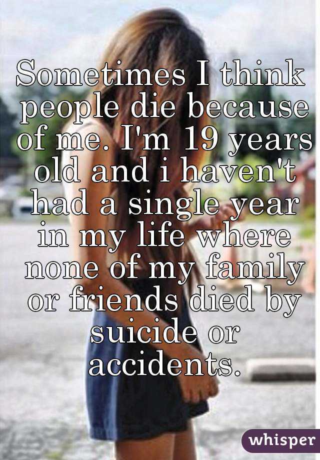Sometimes I think people die because of me. I'm 19 years old and i haven't had a single year in my life where none of my family or friends died by suicide or accidents.