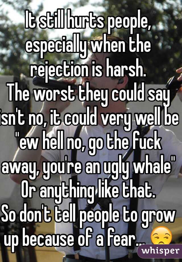It still hurts people, especially when the rejection is harsh.
The worst they could say isn't no, it could very well be "ew hell no, go the fuck away, you're an ugly whale" 
Or anything like that.
So don't tell people to grow up because of a fear... 😒