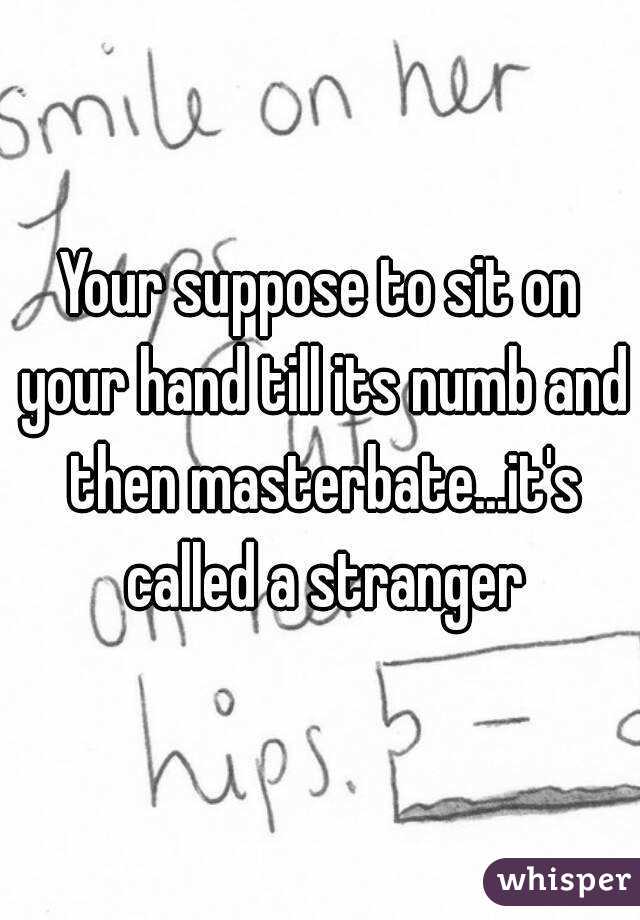 Your suppose to sit on your hand till its numb and then masterbate...it's called a stranger