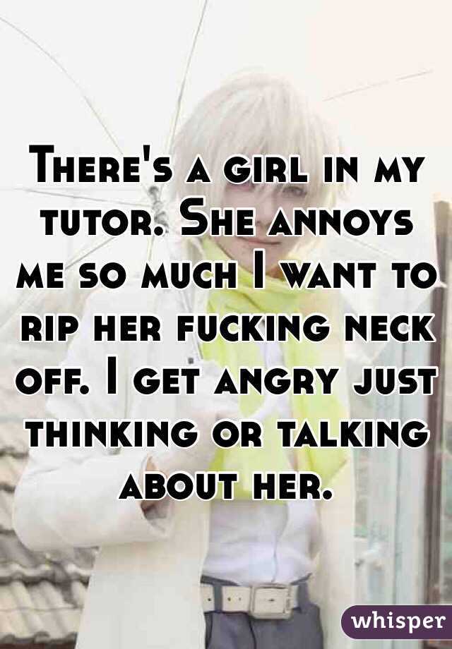 There's a girl in my tutor. She annoys me so much I want to rip her fucking neck off. I get angry just thinking or talking about her. 