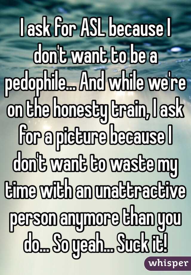 I ask for ASL because I don't want to be a pedophile... And while we're on the honesty train, I ask for a picture because I don't want to waste my time with an unattractive person anymore than you do... So yeah... Suck it!
