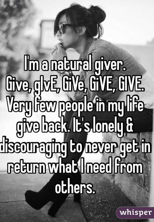 I'm a natural giver. 
Give, gIvE, GiVe, GiVE, GIVE. 
Very few people in my life give back. It's lonely & discouraging to never get in return what I need from others. 