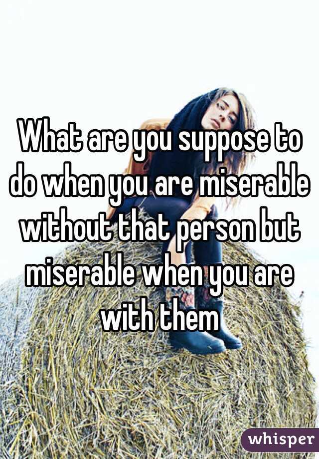 What are you suppose to do when you are miserable without that person but miserable when you are with them 