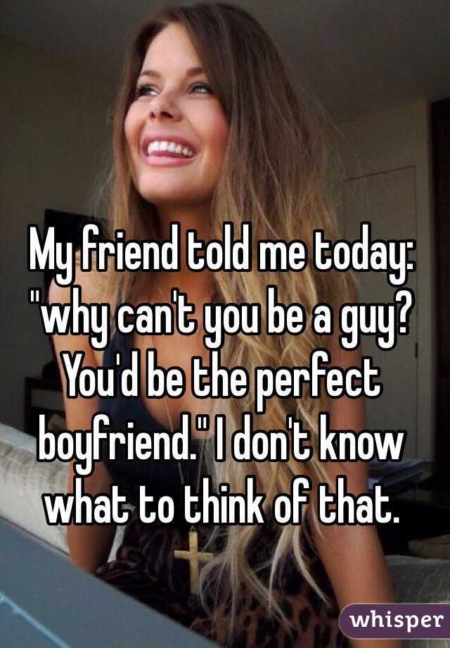 My friend told me today: "why can't you be a guy? You'd be the perfect boyfriend." I don't know what to think of that. 