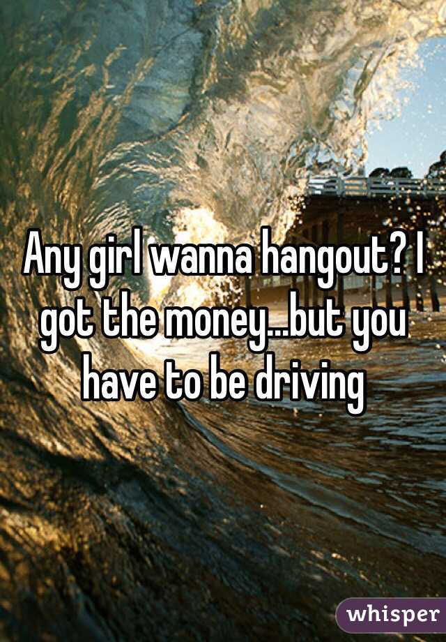 Any girl wanna hangout? I got the money...but you have to be driving 