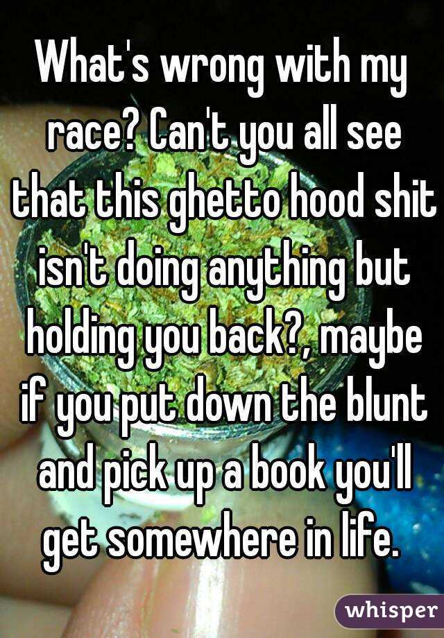 What's wrong with my race? Can't you all see that this ghetto hood shit isn't doing anything but holding you back?, maybe if you put down the blunt and pick up a book you'll get somewhere in life. 