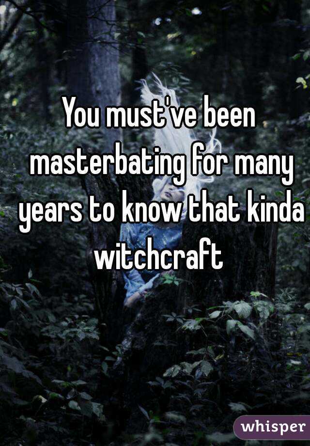 You must've been masterbating for many years to know that kinda witchcraft 