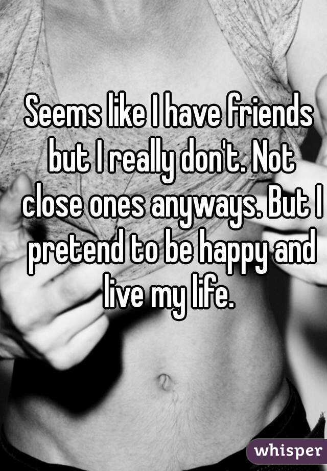 Seems like I have friends but I really don't. Not close ones anyways. But I pretend to be happy and live my life. 