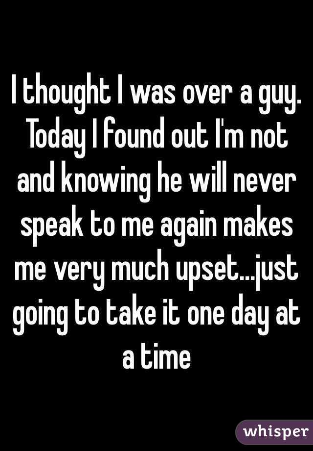 I thought I was over a guy. Today I found out I'm not and knowing he will never speak to me again makes me very much upset...just going to take it one day at a time