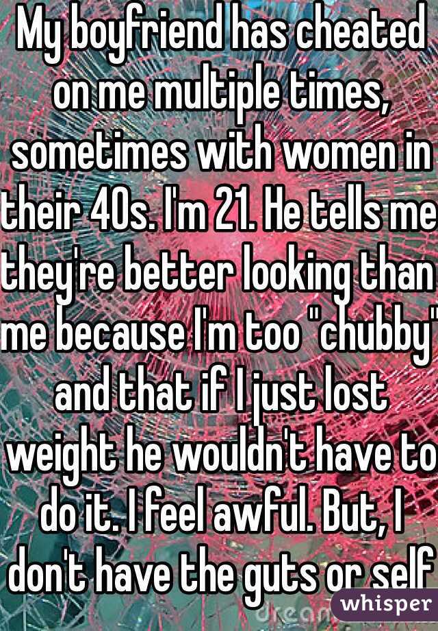 My boyfriend has cheated on me multiple times, sometimes with women in their 40s. I'm 21. He tells me they're better looking than me because I'm too "chubby" and that if I just lost weight he wouldn't have to do it. I feel awful. But, I don't have the guts or self esteem to break up with him. I don't know what to do.