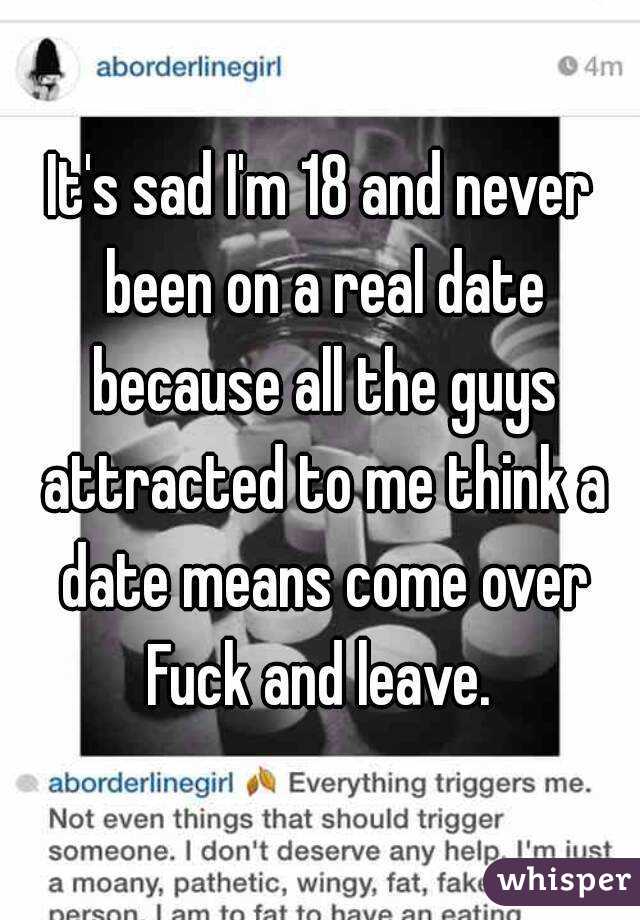 It's sad I'm 18 and never been on a real date because all the guys attracted to me think a date means come over Fuck and leave. 
