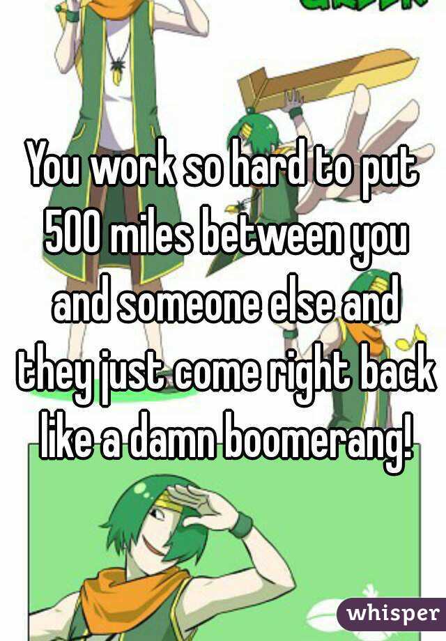 You work so hard to put 500 miles between you and someone else and they just come right back like a damn boomerang!
