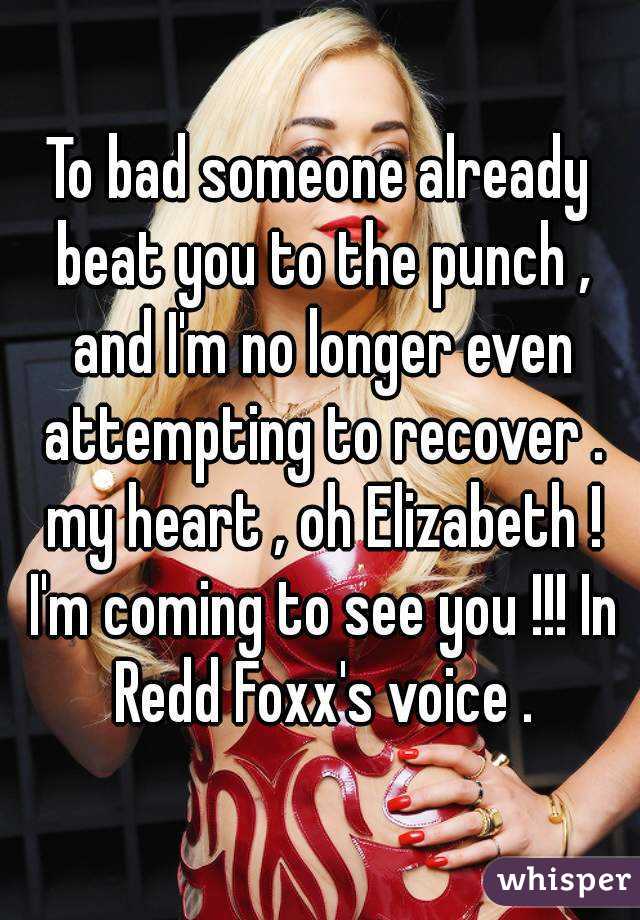 To bad someone already beat you to the punch , and I'm no longer even attempting to recover . my heart , oh Elizabeth ! I'm coming to see you !!! In Redd Foxx's voice .