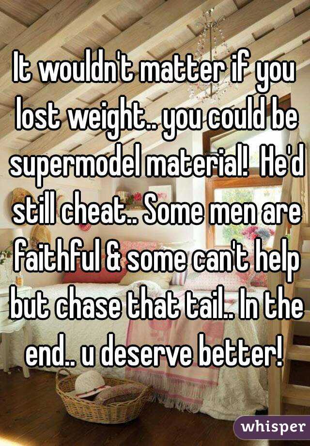 It wouldn't matter if you lost weight.. you could be supermodel material!  He'd still cheat.. Some men are faithful & some can't help but chase that tail.. In the end.. u deserve better! 