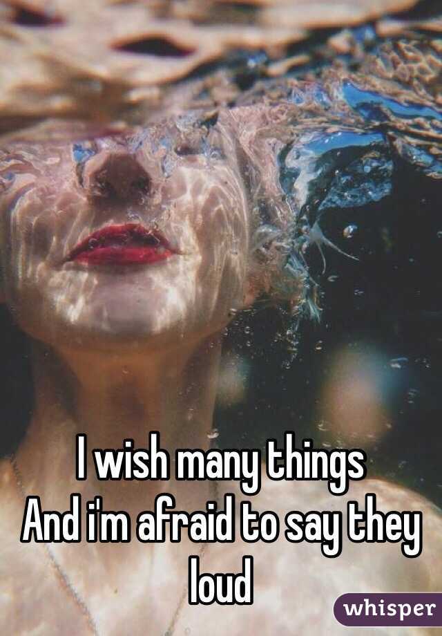 I wish many things
And i'm afraid to say they loud