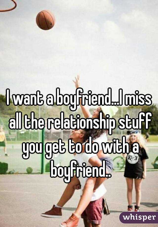 I want a boyfriend...I miss all the relationship stuff you get to do with a boyfriend..
