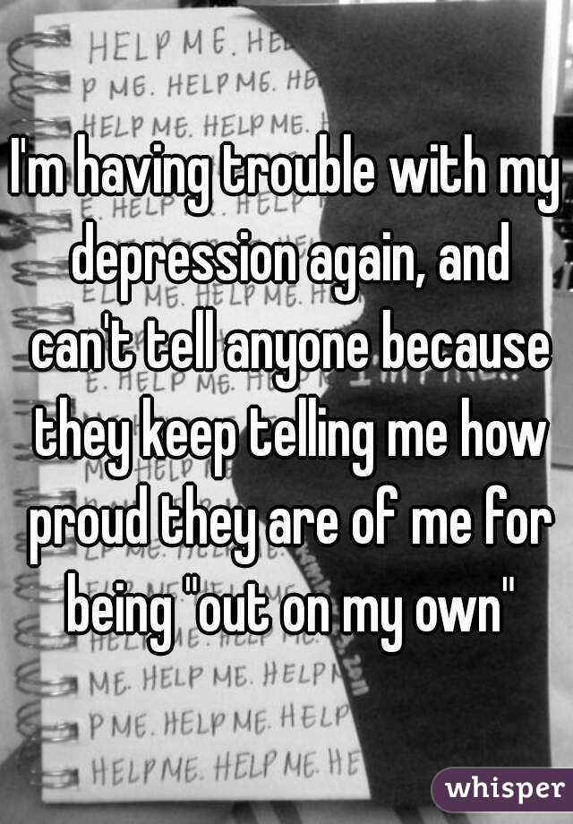I'm having trouble with my depression again, and can't tell anyone because they keep telling me how proud they are of me for being "out on my own"