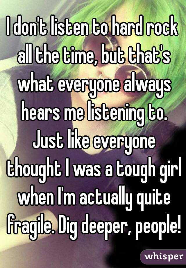 I don't listen to hard rock all the time, but that's what everyone always hears me listening to. Just like everyone thought I was a tough girl when I'm actually quite fragile. Dig deeper, people!