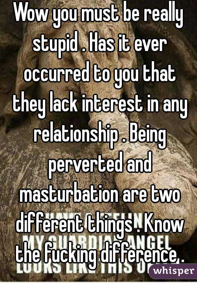 Wow you must be really stupid . Has it ever occurred to you that they lack interest in any relationship . Being perverted and masturbation are two different things . Know the fucking difference .