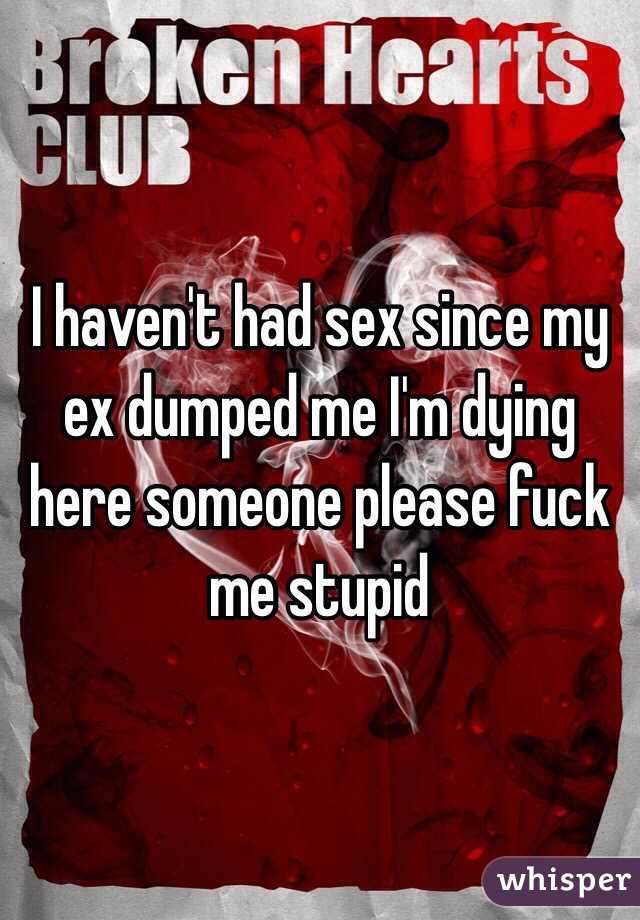 I haven't had sex since my ex dumped me I'm dying here someone please fuck me stupid