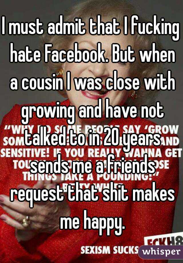 I must admit that I fucking hate Facebook. But when a cousin I was close with growing and have not talked to in 20 years sends me a friends request that shit makes me happy.