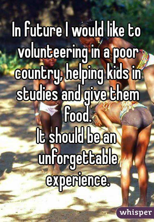 In future I would like to volunteering in a poor country, helping kids in studies and give them food.
It should be an unforgettable experience.
