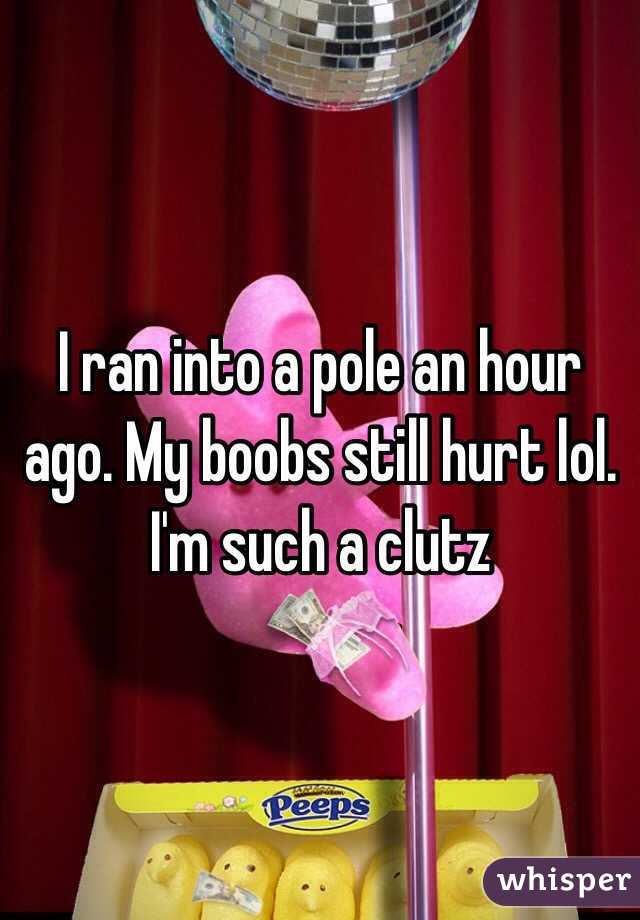 I ran into a pole an hour ago. My boobs still hurt lol. I'm such a clutz 