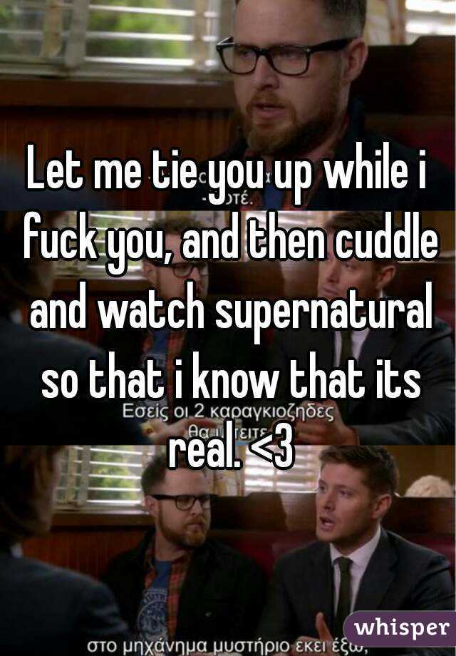 Let me tie you up while i fuck you, and then cuddle and watch supernatural so that i know that its real. <3