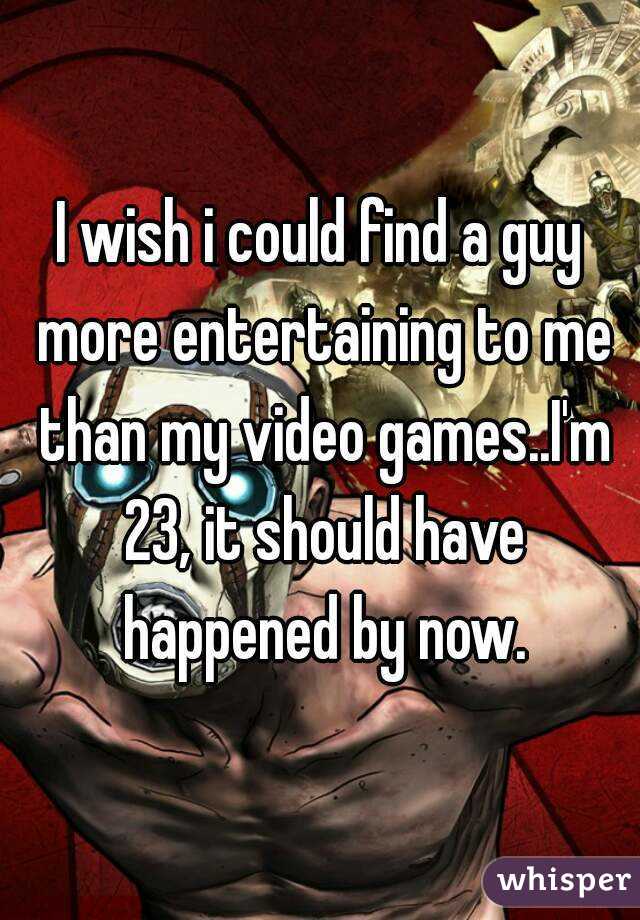 I wish i could find a guy more entertaining to me than my video games..I'm 23, it should have happened by now.