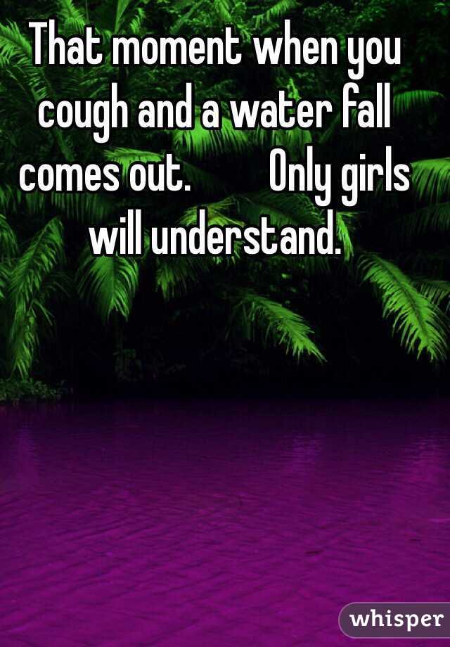 That moment when you cough and a water fall comes out.         Only girls will understand. 