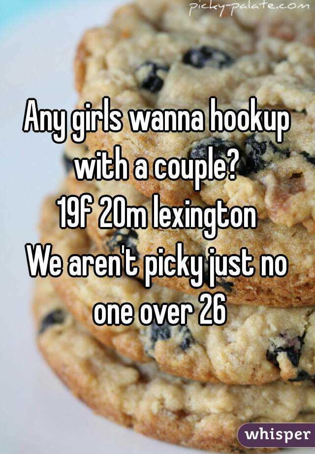 Any girls wanna hookup with a couple? 
19f 20m lexington
We aren't picky just no one over 26